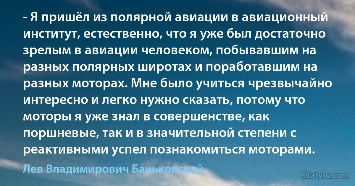 - Я пришёл из полярной авиации в авиационный институт, естественно, что я уже был достаточно зрелым в авиации человеком, побывавшим на разных полярных широтах и поработавшим на разных моторах. Мне было учиться чрезвычайно интересно и легко нужно сказать, потому что моторы я уже знал в совершенстве, как поршневые, так и в значительной степени с реактивными успел познакомиться моторами. (Лев Владимирович Баньковский)