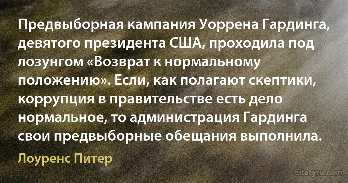 Предвыборная кампания Уоррена Гардинга, девятого президента США, проходила под лозунгом «Возврат к нормальному положению». Если, как полагают скептики, коррупция в правительстве есть дело нормальное, то администрация Гардинга свои предвыборные обещания выполнила. (Лоуренс Питер)