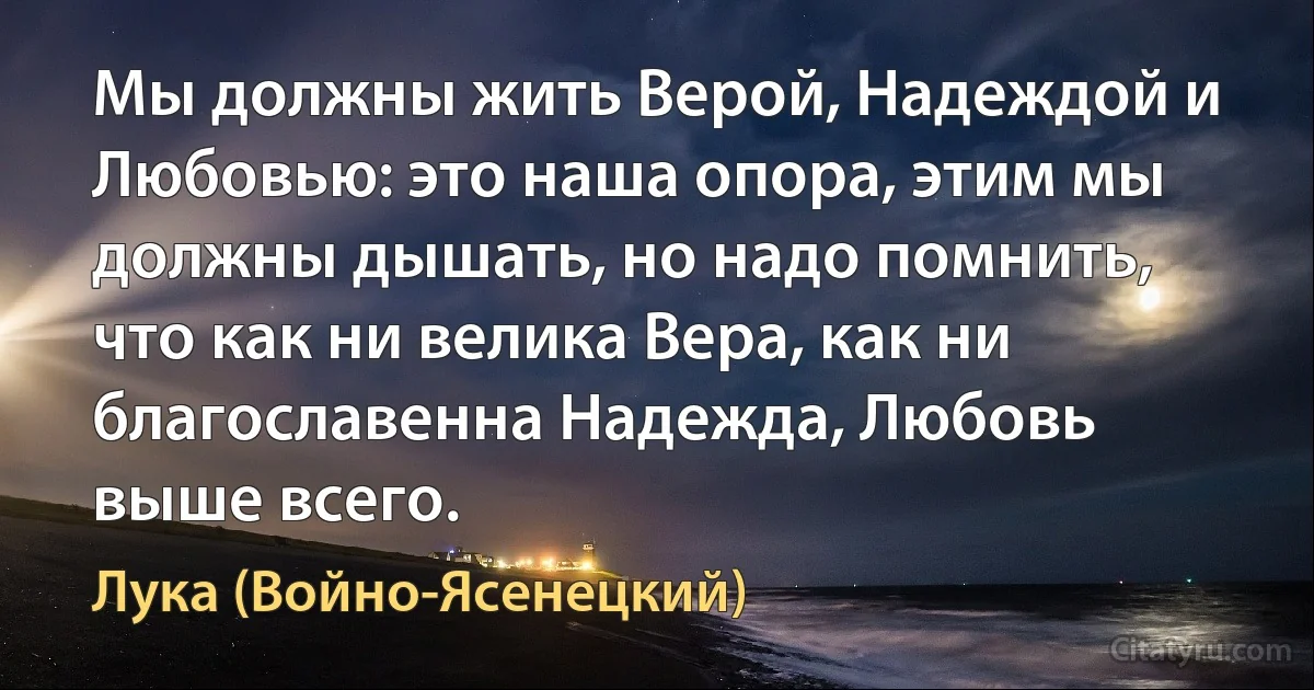 Мы должны жить Верой, Надеждой и Любовью: это наша опора, этим мы должны дышать, но надо помнить, что как ни велика Вера, как ни благославенна Надежда, Любовь выше всего. (Лука (Войно-Ясенецкий))