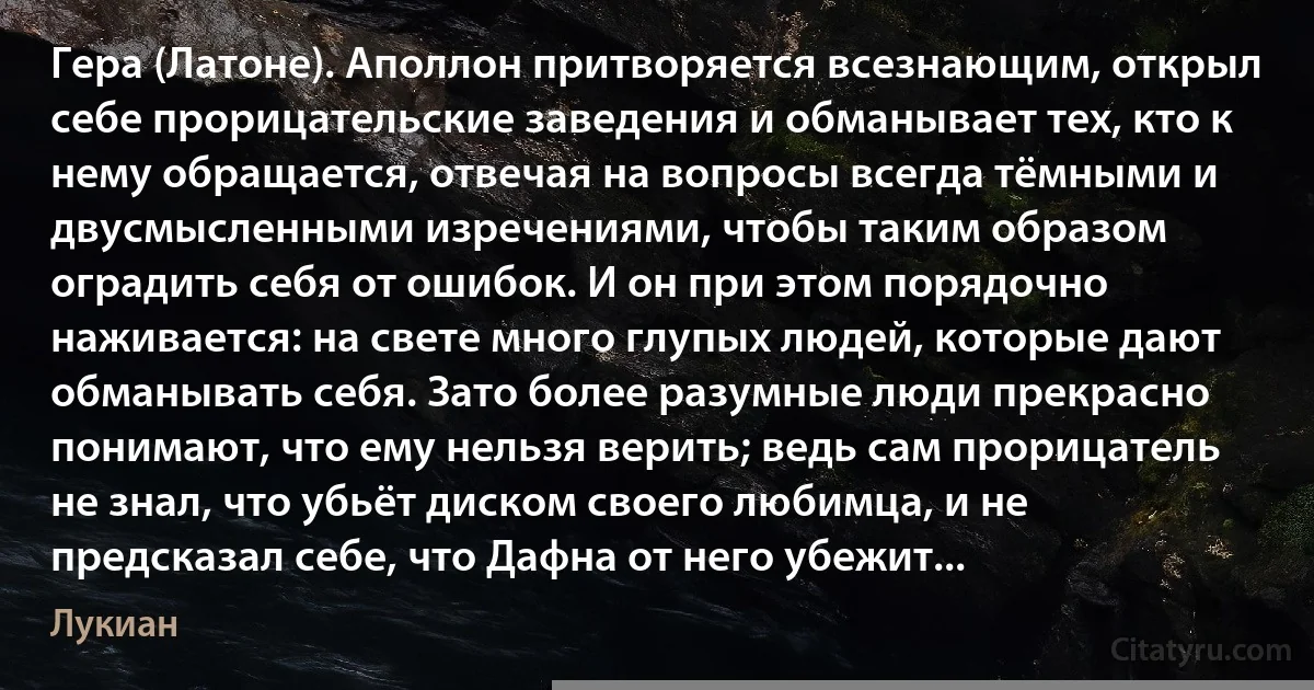 Гера (Латоне). Аполлон притворяется всезнающим, открыл себе прорицательские заведения и обманывает тех, кто к нему обращается, отвечая на вопросы всегда тёмными и двусмысленными изречениями, чтобы таким образом оградить себя от ошибок. И он при этом порядочно наживается: на свете много глупых людей, которые дают обманывать себя. Зато более разумные люди прекрасно понимают, что ему нельзя верить; ведь сам прорицатель не знал, что убьёт диском своего любимца, и не предсказал себе, что Дафна от него убежит... (Лукиан)