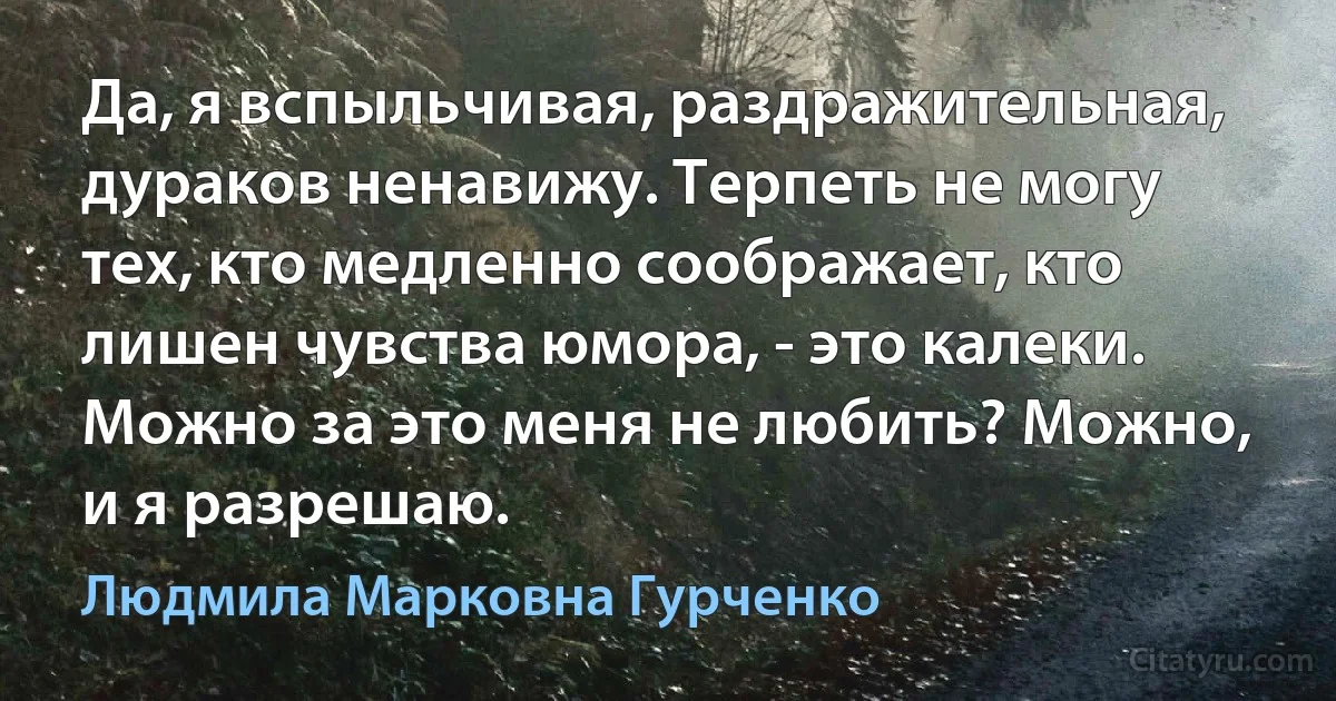 Да, я вспыльчивая, раздражительная, дураков ненавижу. Терпеть не могу тех, кто медленно соображает, кто лишен чувства юмора, - это калеки. Можно за это меня не любить? Можно, и я разрешаю. (Людмила Марковна Гурченко)