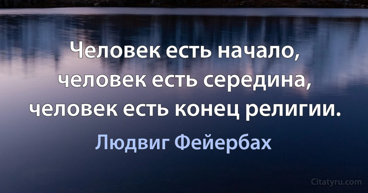 Человек есть начало, человек есть середина, человек есть конец религии. (Людвиг Фейербах)