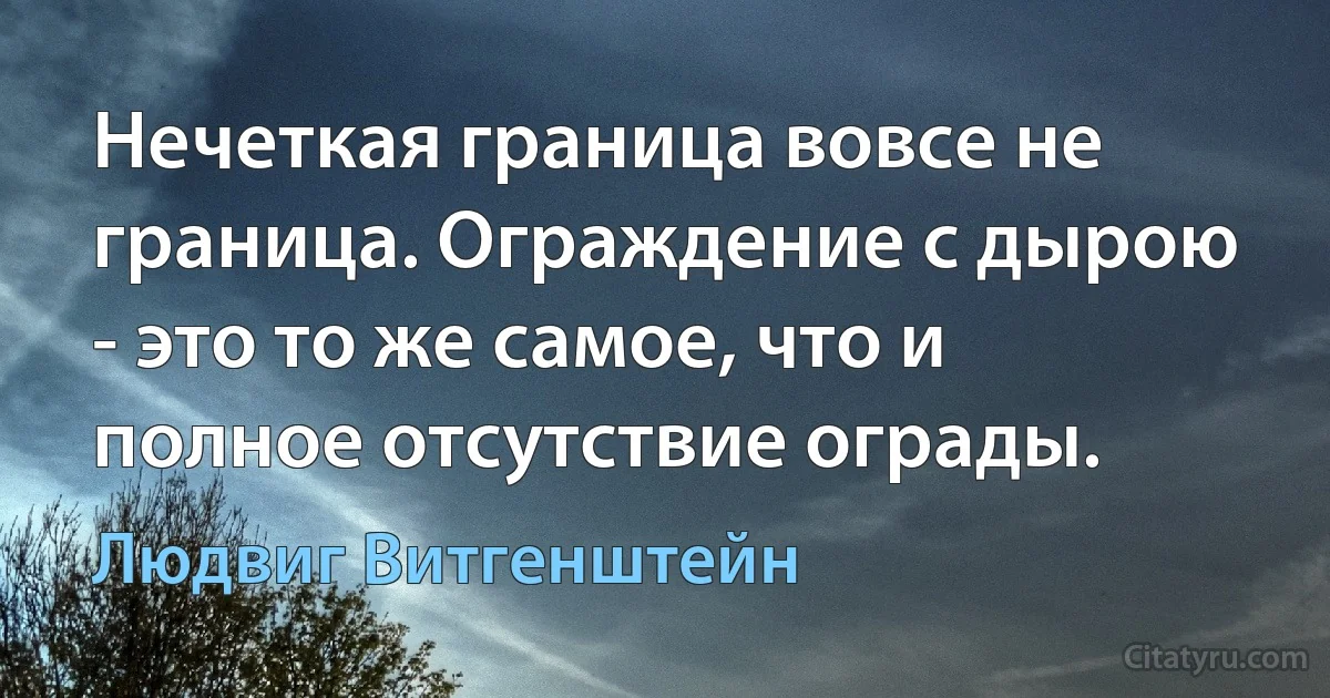 Нечеткая граница вовсе не граница. Ограждение с дырою - это то же самое, что и полное отсутствие ограды. (Людвиг Витгенштейн)