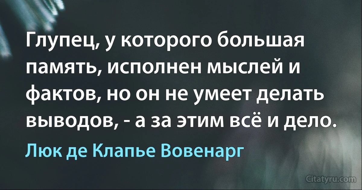 Глупец, у которого большая память, исполнен мыслей и фактов, но он не умеет делать выводов, - а за этим всё и дело. (Люк де Клапье Вовенарг)