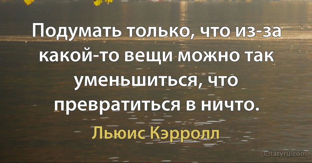 Подумать только, что из-за какой-то вещи можно так уменьшиться, что превратиться в ничто. (Льюис Кэрролл)