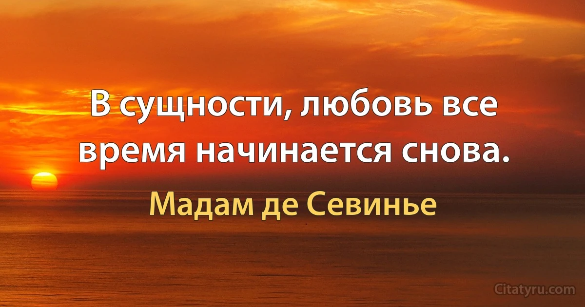 В сущности, любовь все время начинается снова. (Мадам де Севинье)