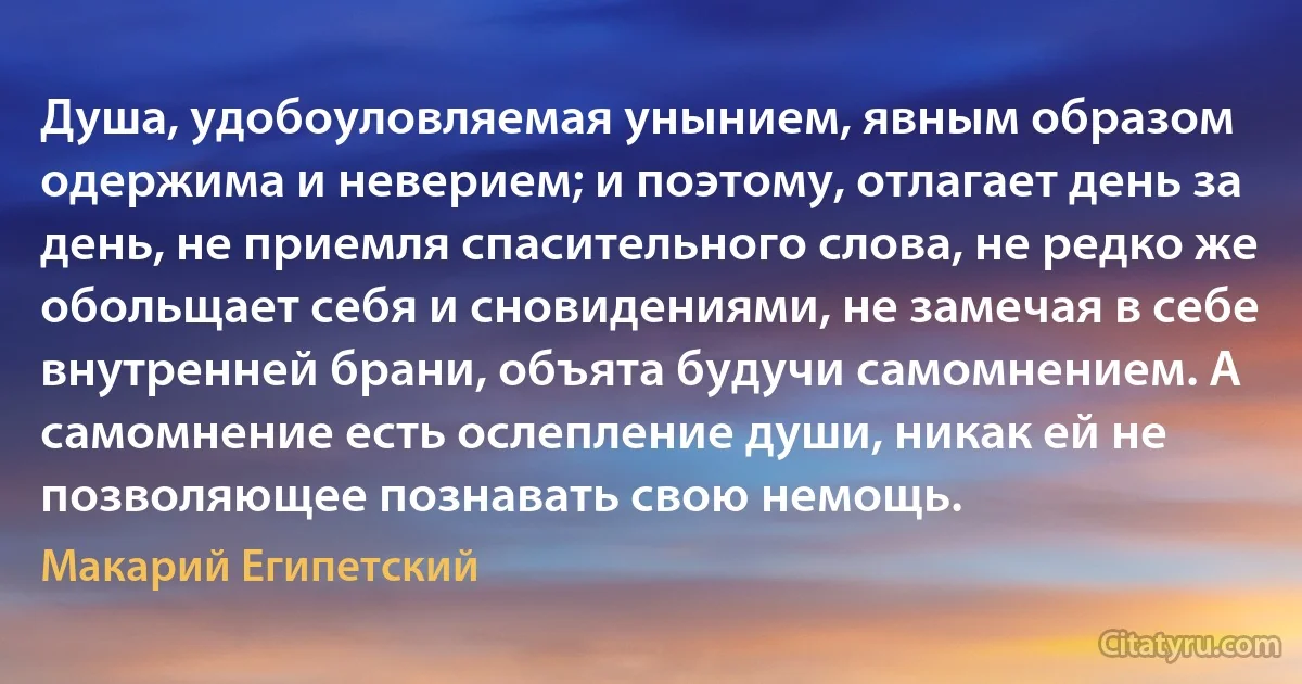 Душа, удобоуловляемая унынием, явным образом одержима и неверием; и поэтому, отлагает день за день, не приемля спасительного слова, не редко же обольщает себя и сновидениями, не замечая в себе внутренней брани, объята будучи самомнением. А самомнение есть ослепление души, никак ей не позволяющее познавать свою немощь. (Макарий Египетский)