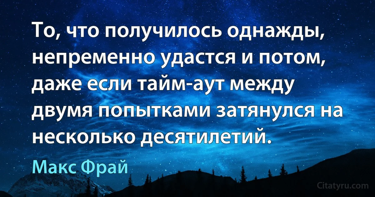 То, что получилось однажды, непременно удастся и потом, даже если тайм-аут между двумя попытками затянулся на несколько десятилетий. (Макс Фрай)