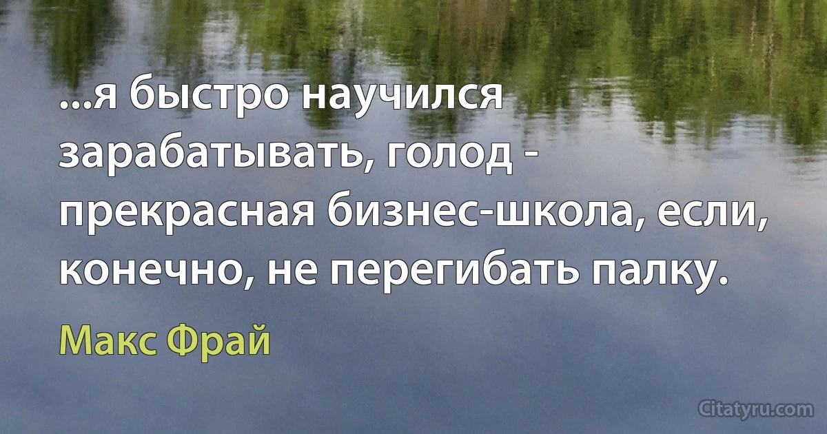 ...я быстро научился зарабатывать, голод - прекрасная бизнес-школа, если, конечно, не перегибать палку. (Макс Фрай)