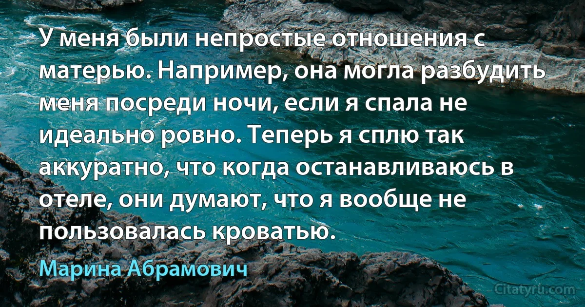 У меня были непростые отношения с матерью. Например, она могла разбудить меня посреди ночи, если я спала не идеально ровно. Теперь я сплю так аккуратно, что когда останавливаюсь в отеле, они думают, что я вообще не пользовалась кроватью. (Марина Абрамович)