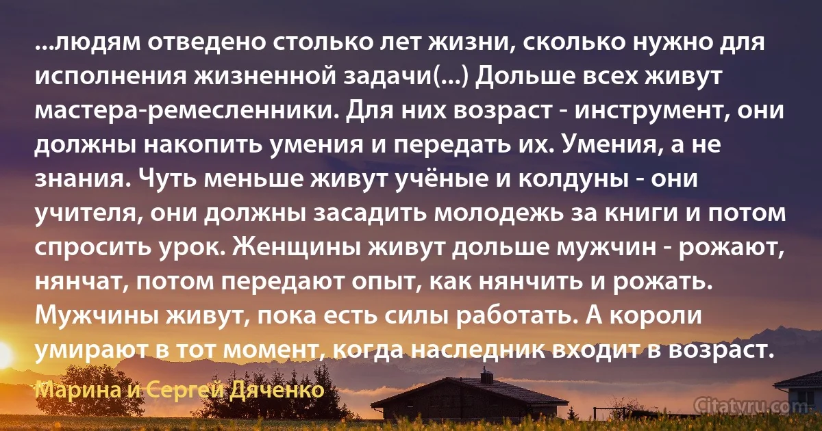 ...людям отведено столько лет жизни, сколько нужно для исполнения жизненной задачи(...) Дольше всех живут мастера-ремесленники. Для них возраст - инструмент, они должны накопить умения и передать их. Умения, а не знания. Чуть меньше живут учёные и колдуны - они учителя, они должны засадить молодежь за книги и потом спросить урок. Женщины живут дольше мужчин - рожают, нянчат, потом передают опыт, как нянчить и рожать. Мужчины живут, пока есть силы работать. А короли умирают в тот момент, когда наследник входит в возраст. (Марина и Сергей Дяченко)