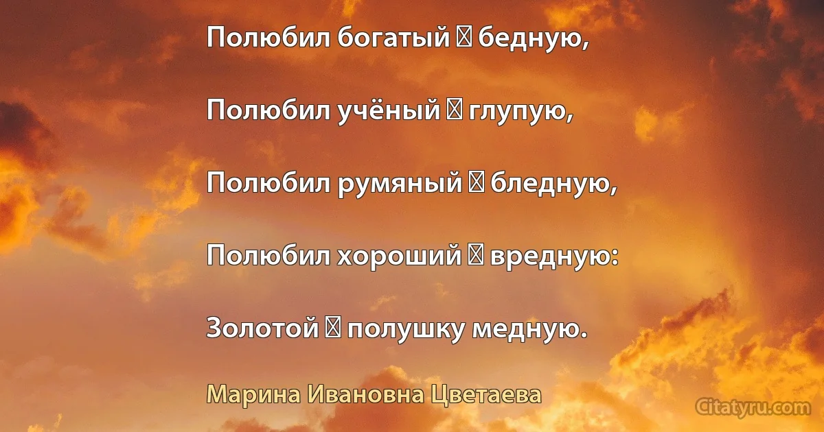 Полюбил богатый ― бедную,

Полюбил учёный ― глупую,

Полюбил румяный ― бледную,

Полюбил хороший ― вредную:

Золотой ― полушку медную. (Марина Ивановна Цветаева)