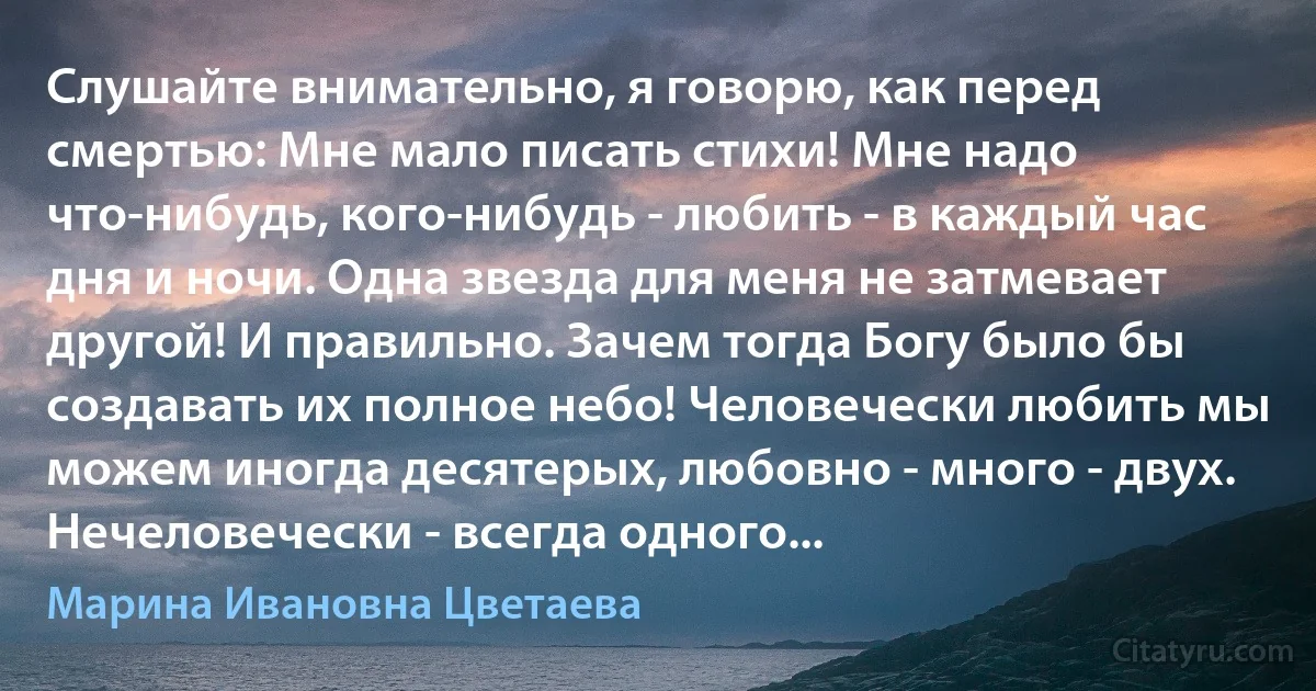 Слушайте внимательно, я говорю, как перед смертью: Мне мало писать стихи! Мне надо что-нибудь, кого-нибудь - любить - в каждый час дня и ночи. Одна звезда для меня не затмевает другой! И правильно. Зачем тогда Богу было бы создавать их полное небо! Человечески любить мы можем иногда десятерых, любовно - много - двух. Нечеловечески - всегда одного... (Марина Ивановна Цветаева)