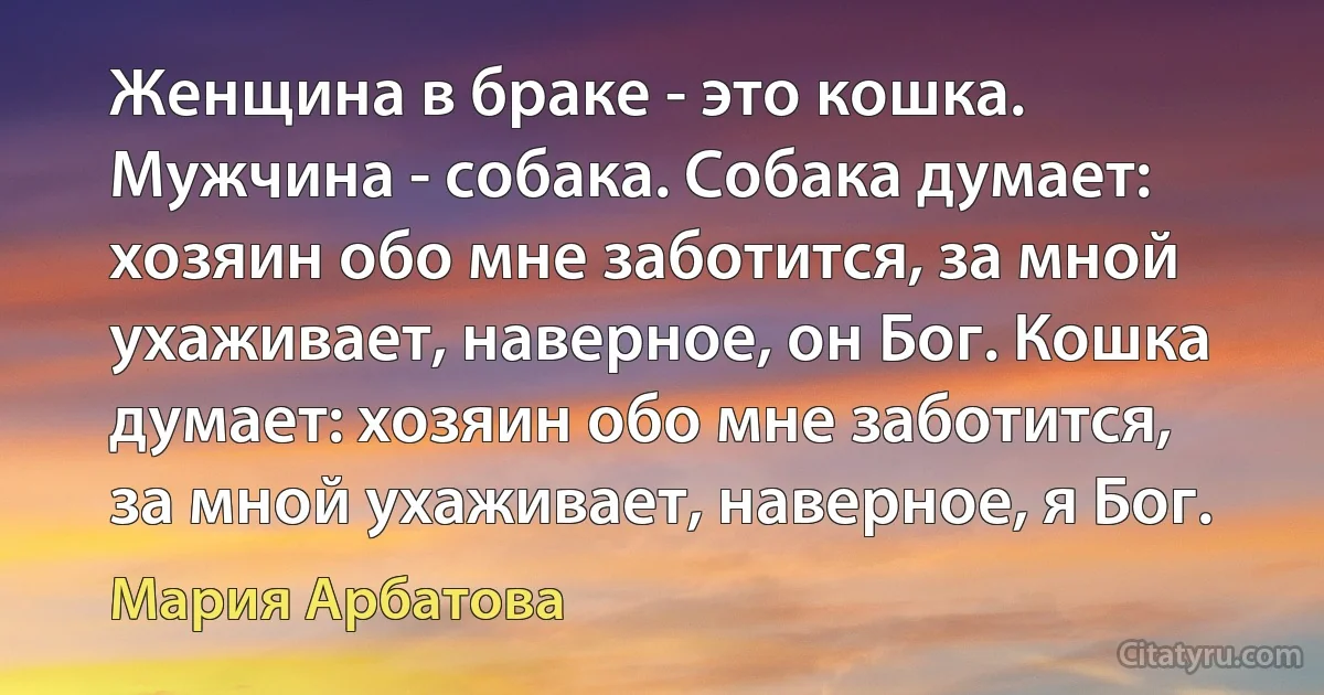 Женщина в браке - это кошка. Мужчина - собака. Собака думает: хозяин обо мне заботится, за мной ухаживает, наверное, он Бог. Кошка думает: хозяин обо мне заботится, за мной ухаживает, наверное, я Бог. (Мария Арбатова)