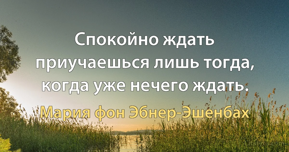 Спокойно ждать приучаешься лишь тогда, когда уже нечего ждать. (Мария фон Эбнер-Эшенбах)