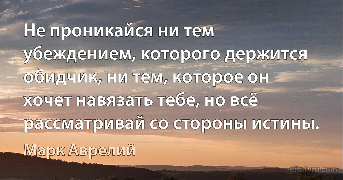 Не проникайся ни тем убеждением, которого держится обидчик, ни тем, которое он хочет навязать тебе, но всё рассматривай со стороны истины. (Марк Аврелий)