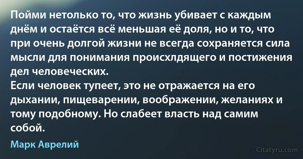 Пойми нетолько то, что жизнь убивает с каждым днём и остаётся всё меньшая её доля, но и то, что при очень долгой жизни не всегда сохраняется сила мысли для понимания происхлдящего и постижения дел человеческих.
Если человек тупеет, это не отражается на его дыхании, пищеварении, воображении, желаниях и тому подобному. Но слабеет власть над самим собой. (Марк Аврелий)