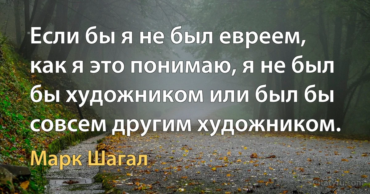 Если бы я не был евреем, как я это понимаю, я не был бы художником или был бы совсем другим художником. (Марк Шагал)