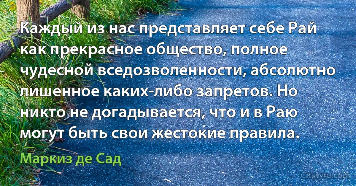 Каждый из нас представляет себе Рай как прекрасное общество, полное чудесной вседозволенности, абсолютно лишенное каких-либо запретов. Но никто не догадывается, что и в Раю могут быть свои жестокие правила. (Маркиз де Сад)