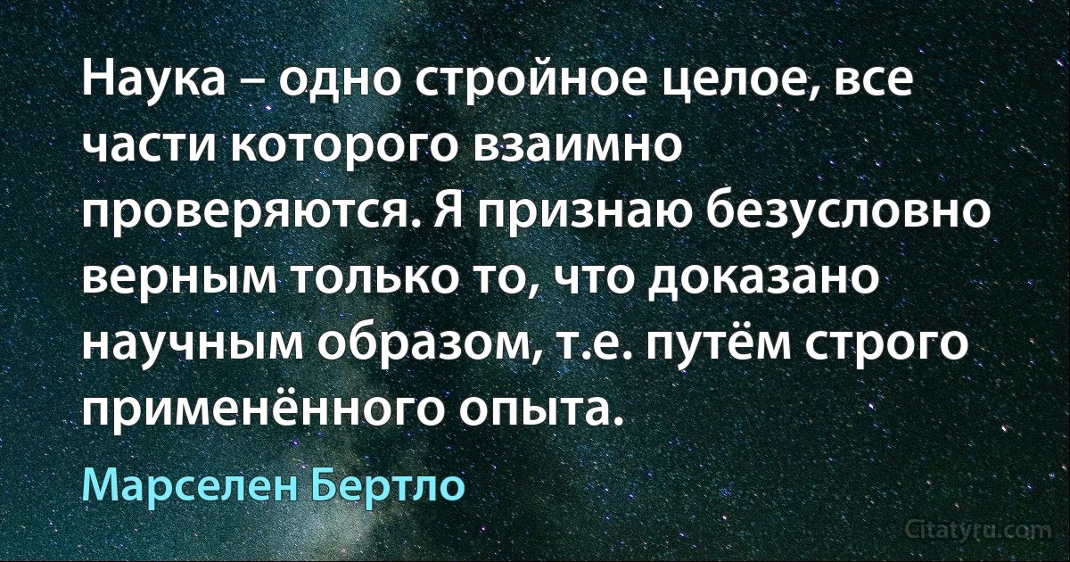 Наука – одно стройное целое, все части которого взаимно проверяются. Я признаю безусловно верным только то, что доказано научным образом, т.е. путём строго применённого опыта. (Марселен Бертло)