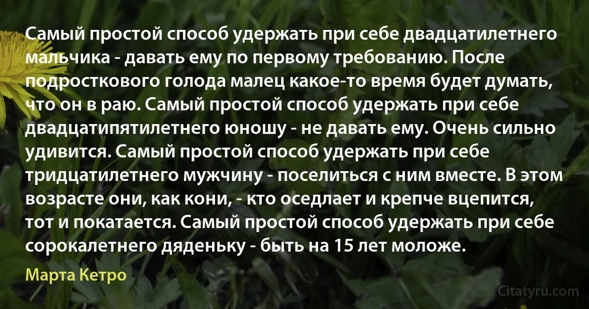 Самый простой способ удержать при себе двадцатилетнего мальчика - давать ему по первому требованию. После подросткового голода малец какое-то время будет думать, что он в раю. Самый простой способ удержать при себе двадцатипятилетнего юношу - не давать ему. Очень сильно удивится. Самый простой способ удержать при себе тридцатилетнего мужчину - поселиться с ним вместе. В этом возрасте они, как кони, - кто оседлает и крепче вцепится, тот и покатается. Самый простой способ удержать при себе сорокалетнего дяденьку - быть на 15 лет моложе. (Марта Кетро)