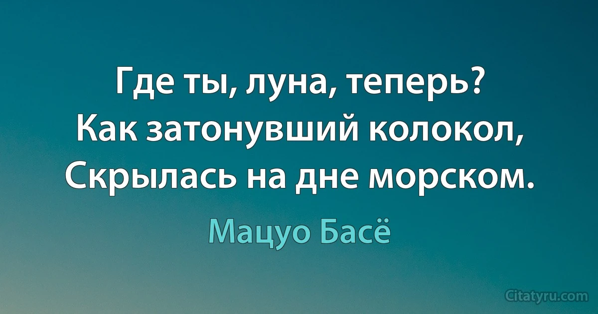 Где ты, луна, теперь?
Как затонувший колокол,
Скрылась на дне морском. (Мацуо Басё)