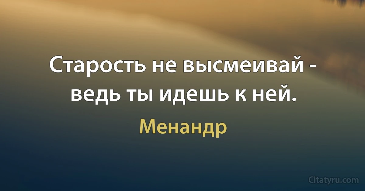 Старость не высмеивай - ведь ты идешь к ней. (Менандр)