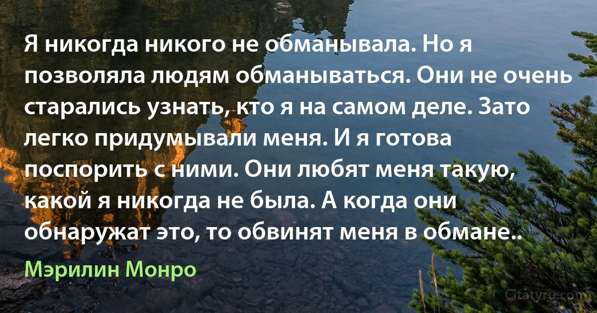 Я никогда никого не обманывала. Но я позволяла людям обманываться. Они не очень старались узнать, кто я на самом деле. Зато легко придумывали меня. И я готова поспорить с ними. Они любят меня такую, какой я никогда не была. А когда они обнаружат это, то обвинят меня в обмане.. (Мэрилин Монро)