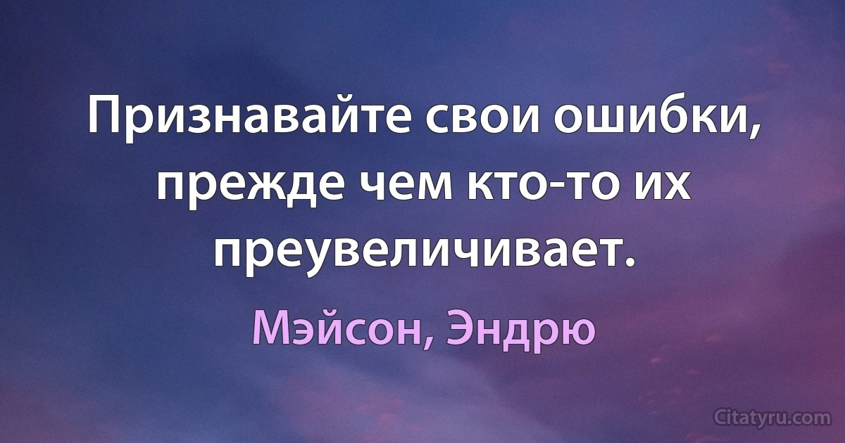 Признавайте свои ошибки, прежде чем кто-то их преувеличивает. (Мэйсон, Эндрю)