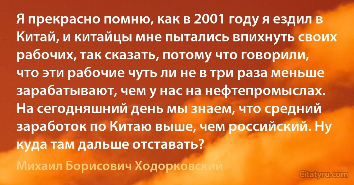 Я прекрасно помню, как в 2001 году я ездил в Китай, и китайцы мне пытались впихнуть своих рабочих, так сказать, потому что говорили, что эти рабочие чуть ли не в три раза меньше зарабатывают, чем у нас на нефтепромыслах. На сегодняшний день мы знаем, что средний заработок по Китаю выше, чем российский. Ну куда там дальше отставать? (Михаил Борисович Ходорковский)