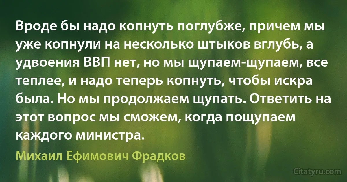 Вроде бы надо копнуть поглубже, причем мы уже копнули на несколько штыков вглубь, а удвоения ВВП нет, но мы щупаем-щупаем, все теплее, и надо теперь копнуть, чтобы искра была. Но мы продолжаем щупать. Ответить на этот вопрос мы сможем, когда пощупаем каждого министра. (Михаил Ефимович Фрадков)