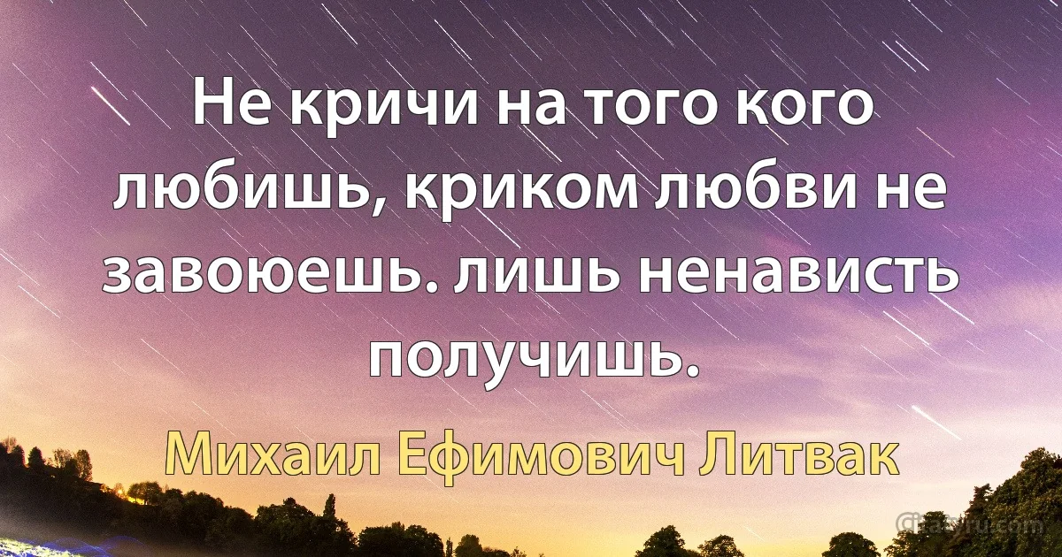 Не кричи на того кого любишь, криком любви не завоюешь. лишь ненависть получишь. (Михаил Ефимович Литвак)