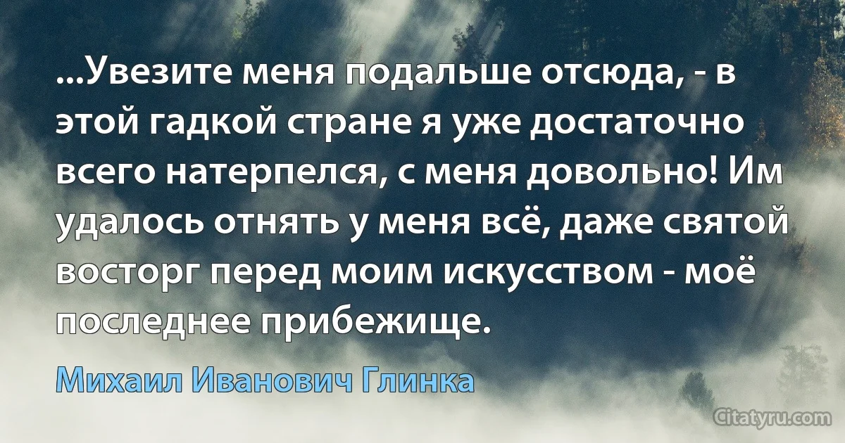 ...Увезите меня подальше отсюда, - в этой гадкой стране я уже достаточно всего натерпелся, с меня довольно! Им удалось отнять у меня всё, даже святой восторг перед моим искусством - моё последнее прибежище. (Михаил Иванович Глинка)