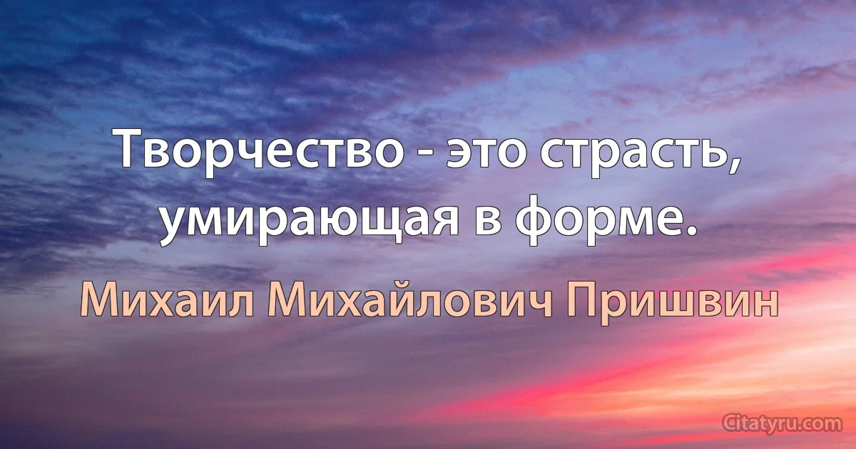 Творчество - это страсть, умирающая в форме. (Михаил Михайлович Пришвин)