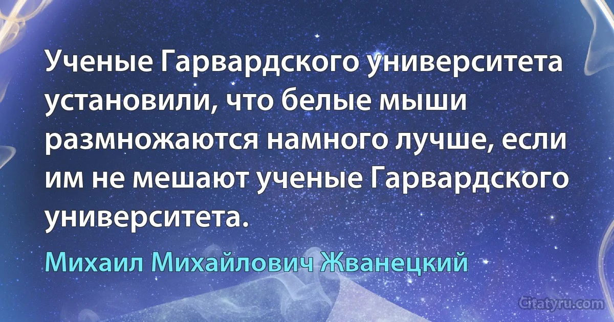 Ученые Гарвардского университета установили, что белые мыши размножаются намного лучше, если им не мешают ученые Гарвардского университета. (Михаил Михайлович Жванецкий)