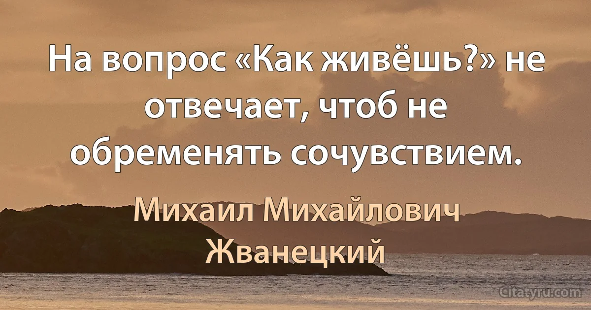 На вопрос «Как живёшь?» не отвечает, чтоб не обременять сочувствием. (Михаил Михайлович Жванецкий)