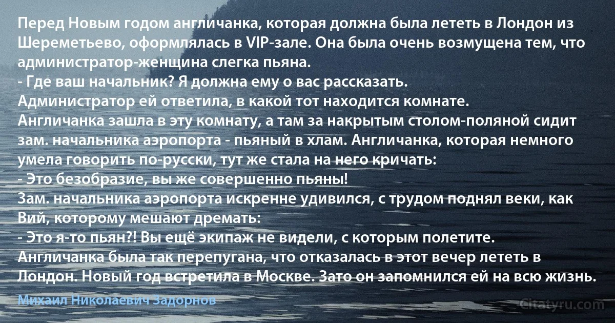 Перед Новым годом англичанка, которая должна была лететь в Лондон из Шереметьево, оформлялась в VIP-зале. Она была очень возмущена тем, что администратор-женщина слегка пьяна.
- Где ваш начальник? Я должна ему о вас рассказать.
Администратор ей ответила, в какой тот находится комнате.
Англичанка зашла в эту комнату, а там за накрытым столом-поляной сидит зам. начальника аэропорта - пьяный в хлам. Англичанка, которая немного умела говорить по-русски, тут же стала на него кричать:
- Это безобразие, вы же совершенно пьяны!
Зам. начальника аэропорта искренне удивился, с трудом поднял веки, как Вий, которому мешают дремать:
- Это я-то пьян?! Вы ещё экипаж не видели, с которым полетите.
Англичанка была так перепугана, что отказалась в этот вечер лететь в Лондон. Новый год встретила в Москве. Зато он запомнился ей на всю жизнь. (Михаил Николаевич Задорнов)