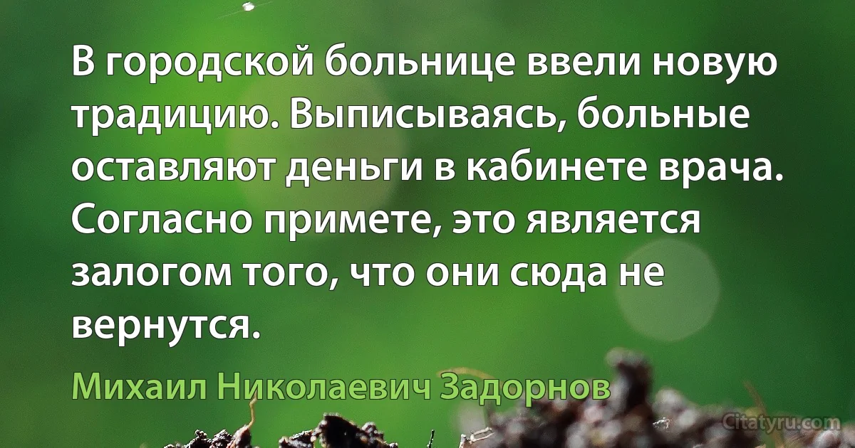 В городской больнице ввели новую традицию. Выписываясь, больные оставляют деньги в кабинете врача. Согласно примете, это является залогом того, что они сюда не вернутся. (Михаил Николаевич Задорнов)