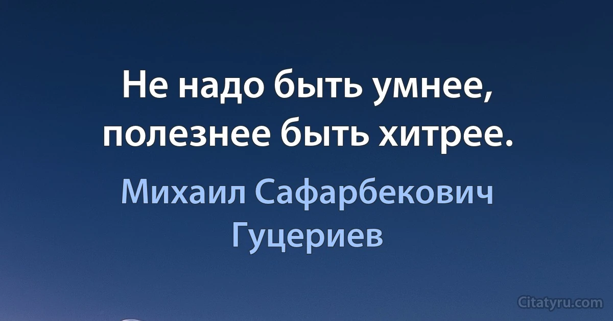 Не надо быть умнее, полезнее быть хитрее. (Михаил Сафарбекович Гуцериев)