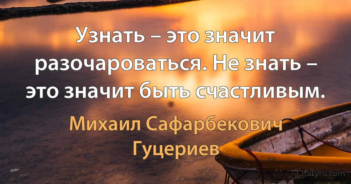 Узнать – это значит разочароваться. Не знать – это значит быть счастливым. (Михаил Сафарбекович Гуцериев)