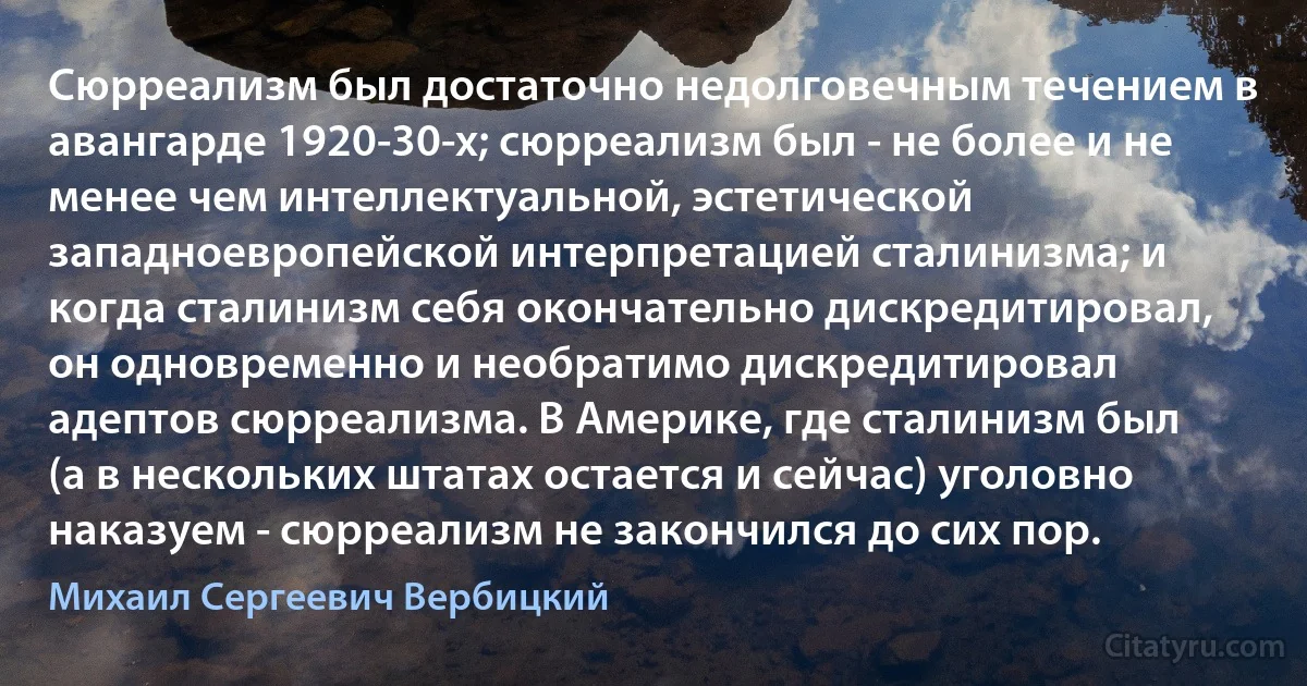 Сюрреализм был достаточно недолговечным течением в авангарде 1920-30-х; сюрреализм был - не более и не менее чем интеллектуальной, эстетической западноевропейской интерпретацией сталинизма; и когда сталинизм себя окончательно дискредитировал, он одновременно и необратимо дискредитировал адептов сюрреализма. В Америке, где сталинизм был (а в нескольких штатах остается и сейчас) уголовно наказуем - сюрреализм не закончился до сих пор. (Михаил Сергеевич Вербицкий)