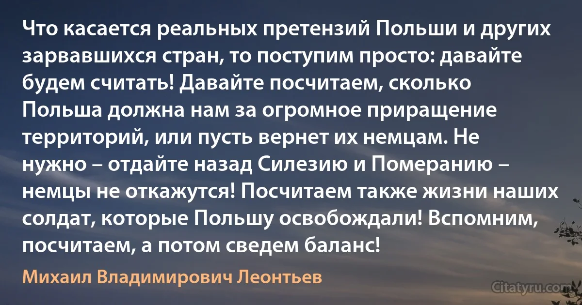 Что касается реальных претензий Польши и других зарвавшихся стран, то поступим просто: давайте будем считать! Давайте посчитаем, сколько Польша должна нам за огромное приращение территорий, или пусть вернет их немцам. Не нужно – отдайте назад Силезию и Померанию – немцы не откажутся! Посчитаем также жизни наших солдат, которые Польшу освобождали! Вспомним, посчитаем, а потом сведем баланс! (Михаил Владимирович Леонтьев)