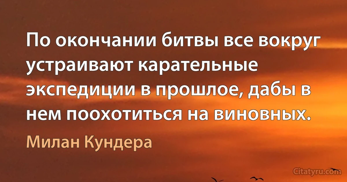 По окончании битвы все вокруг устраивают карательные экспедиции в прошлое, дабы в нем поохотиться на виновных. (Милан Кундера)