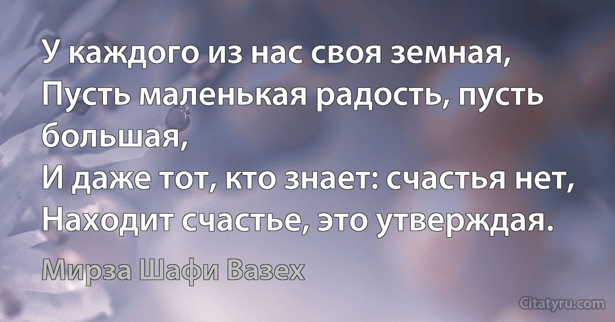 У каждого из нас своя земная,
Пусть маленькая радость, пусть большая,
И даже тот, кто знает: счастья нет,
Находит счастье, это утверждая. (Мирза Шафи Вазех)