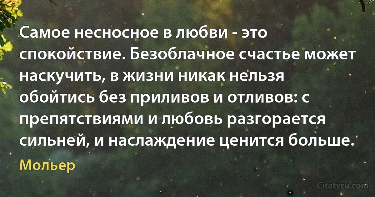 Самое несносное в любви - это спокойствие. Безоблачное счастье может наскучить, в жизни никак нельзя обойтись без приливов и отливов: с препятствиями и любовь разгорается сильней, и наслаждение ценится больше. (Мольер)