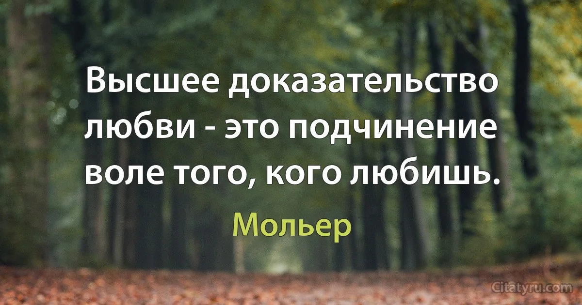 Высшее доказательство любви - это подчинение воле того, кого любишь. (Мольер)