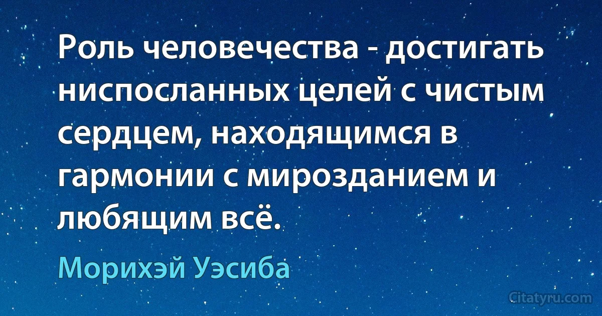 Роль человечества - достигать ниспосланных целей c чистым сердцем, находящимся в гармонии с мирозданием и любящим всё. (Морихэй Уэсиба)