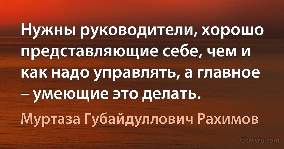 Нужны руководители, хорошо представляющие себе, чем и как надо управлять, а главное – умеющие это делать. (Муртаза Губайдуллович Рахимов)