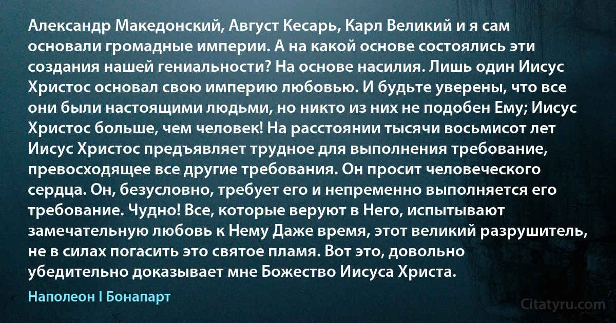 Александр Македонский, Август Кесарь, Карл Великий и я сам основали громадные империи. А на какой основе состоялись эти создания нашей гениальности? На основе насилия. Лишь один Иисус Христос основал свою империю любовью. И будьте уверены, что все они были настоящими людьми, но никто из них не подобен Ему; Иисус Христос больше, чем человек! На расстоянии тысячи восьмисот лет Иисус Христос предъявляет трудное для выполнения требование, превосходящее все другие требования. Он просит человеческого сердца. Он, безусловно, требует его и непременно выполняется его требование. Чудно! Все, которые веруют в Него, испытывают замечательную любовь к Нему Даже время, этот великий разрушитель, не в силах погасить это святое пламя. Вот это, довольно убедительно доказывает мне Божество Иисуса Христа. (Наполеон I Бонапарт)