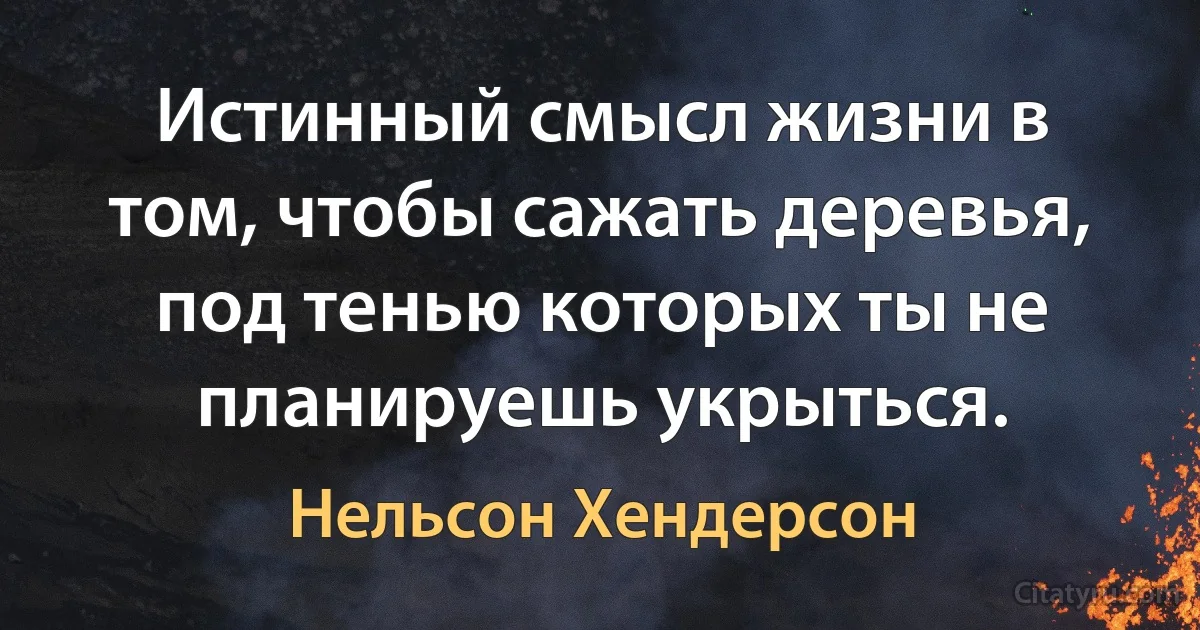 Истинный смысл жизни в том, чтобы сажать деревья, под тенью которых ты не планируешь укрыться. (Нельсон Хендерсон)